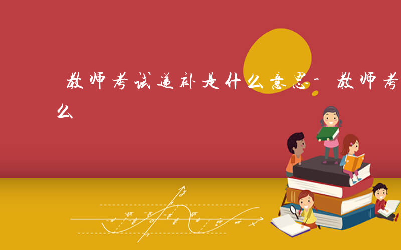 教师考试递补是什么意思-教师考试递补是什么