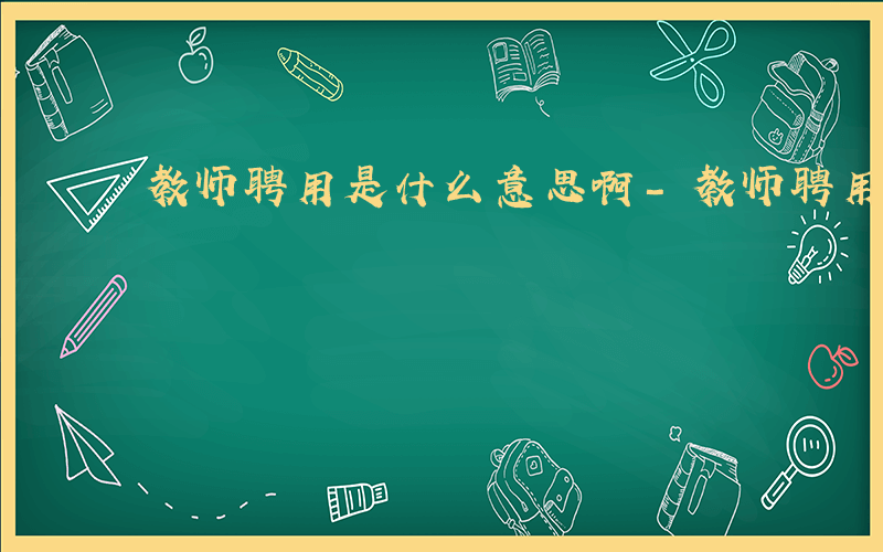 教师聘用是什么意思啊-教师聘用是什么意思