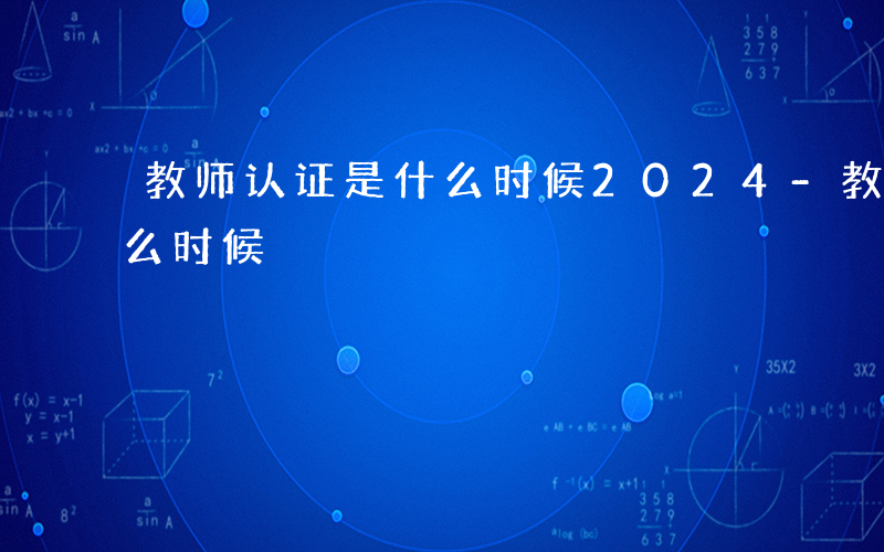 教师认证是什么时候2024-教师认证是什么时候