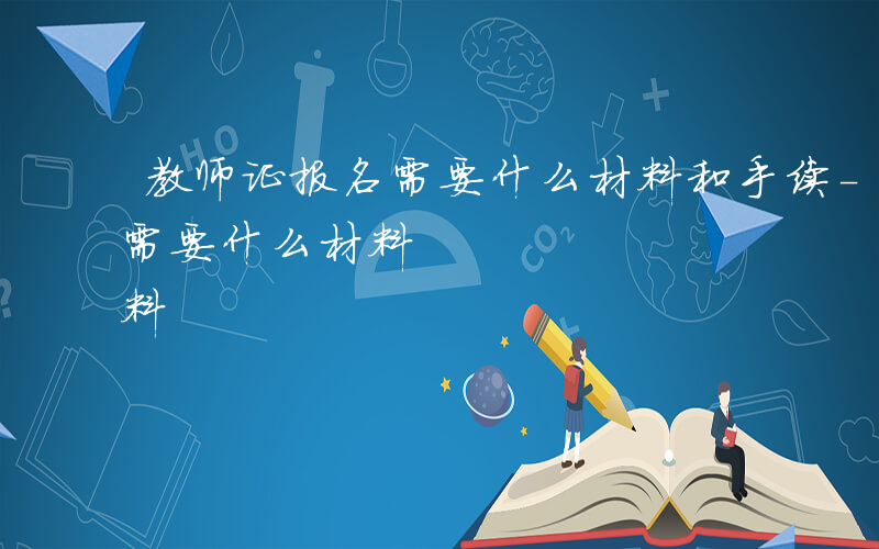 教师证报名需要什么材料和手续-教师证报名需要什么材料