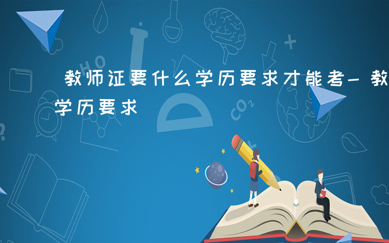 教师证要什么学历要求才能考-教师证要什么学历要求