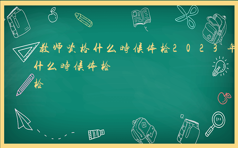 教师资格什么时候体检2023年-教师资格什么时候体检