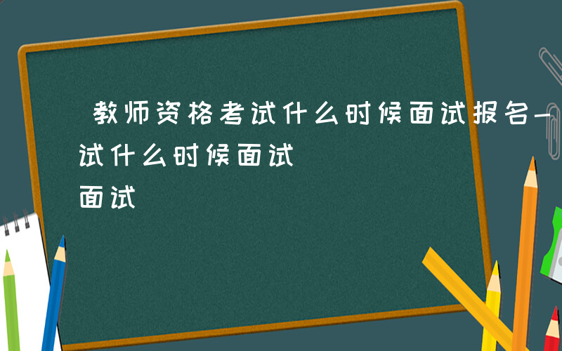 教师资格考试什么时候面试报名-教师资格考试什么时候面试