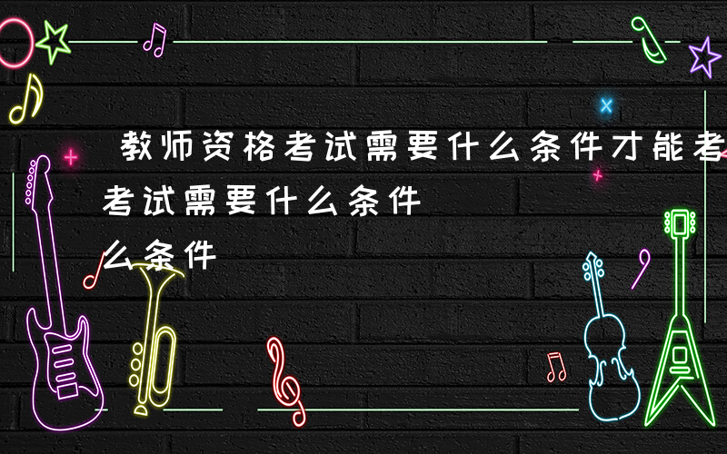 教师资格考试需要什么条件才能考-教师资格考试需要什么条件