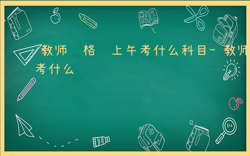 教师资格证上午考什么科目-教师资格证上午考什么