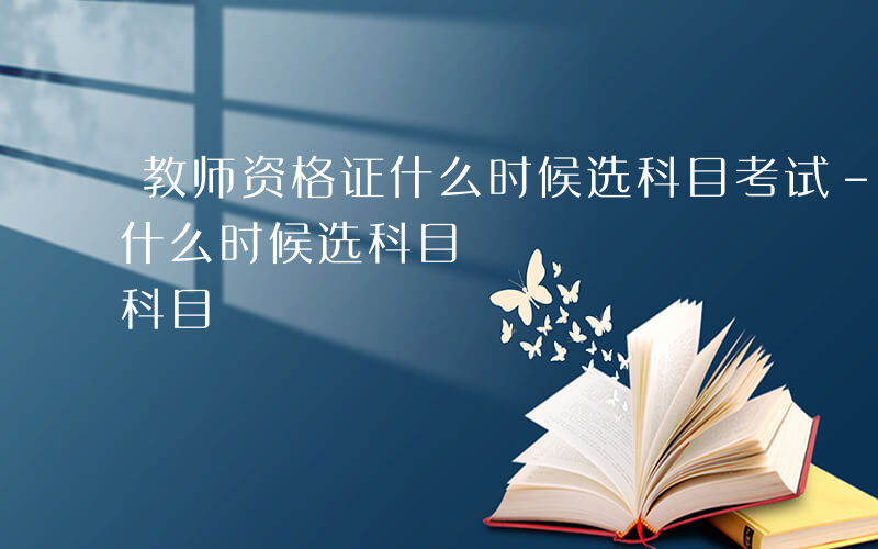 教师资格证什么时候选科目考试-教师资格证什么时候选科目