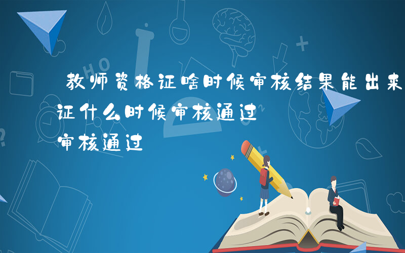 教师资格证啥时候审核结果能出来-教师资格证什么时候审核通过