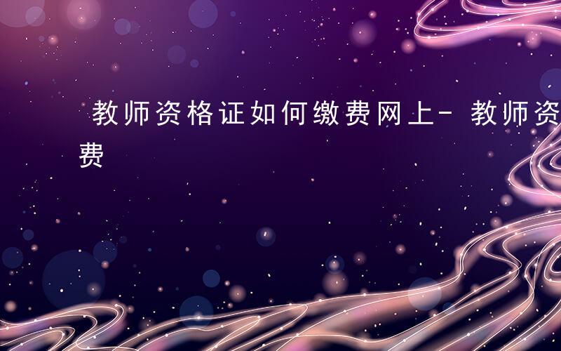 教师资格证如何缴费网上-教师资格证如何缴费