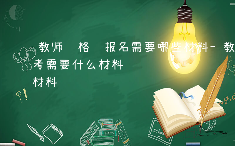 教师资格证报名需要哪些材料-教师资格证报考需要什么材料