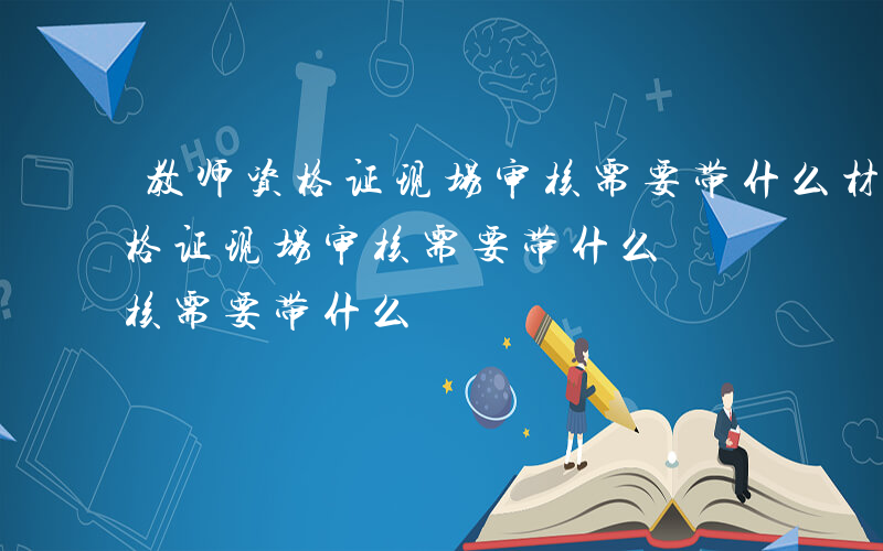 教师资格证现场审核需要带什么材料-教师资格证现场审核需要带什么