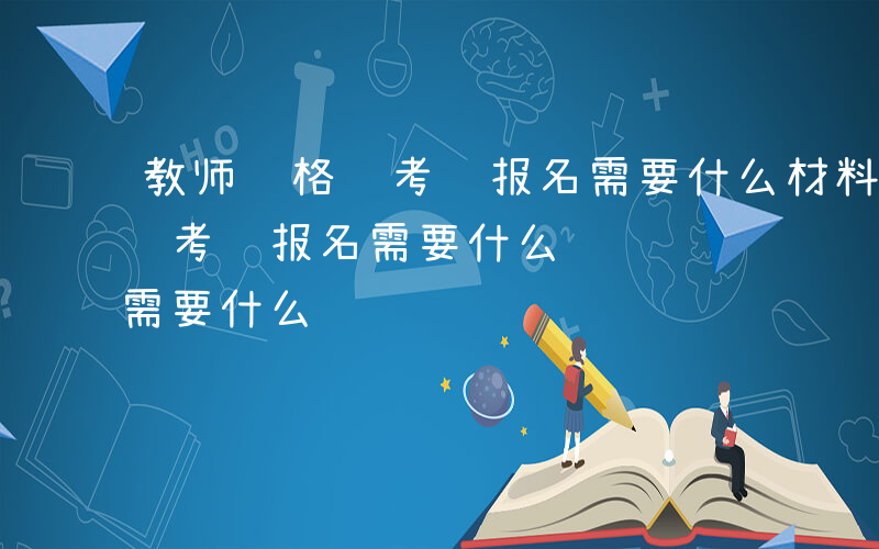 教师资格证考试报名需要什么材料-教师资格证考试报名需要什么
