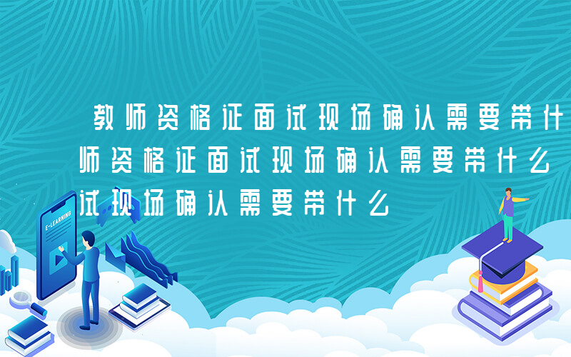 教师资格证面试现场确认需要带什么材料-教师资格证面试现场确认需要带什么