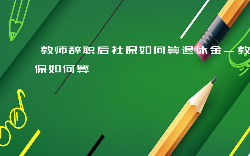 教师辞职后社保如何算退休金-教师辞职后社保如何算