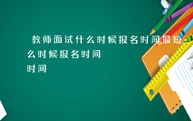 教师面试什么时候报名时间最短-教师面试什么时候报名时间