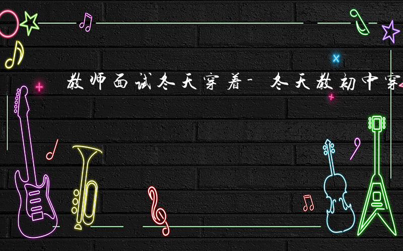 教师面试冬天穿着-冬天教初中穿什么面试