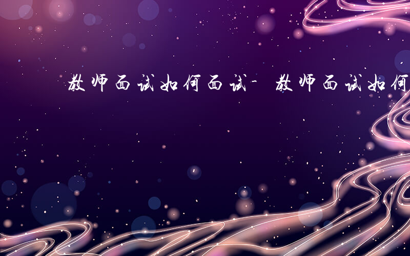 教师面试如何面试-教师面试如何面