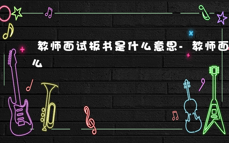 教师面试板书是什么意思-教师面试板书是什么