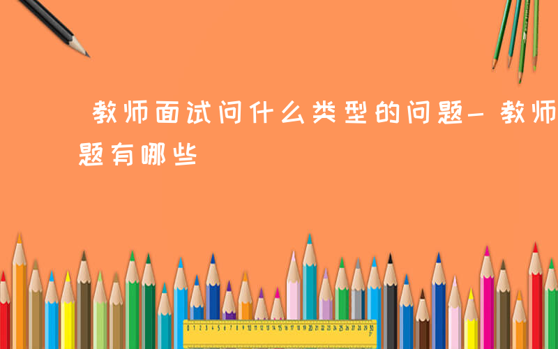 教师面试问什么类型的问题-教师什么面试问题有哪些