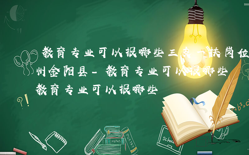 教育专业可以报哪些三支一扶岗位四川省凉山州金阳县-教育专业可以报哪些