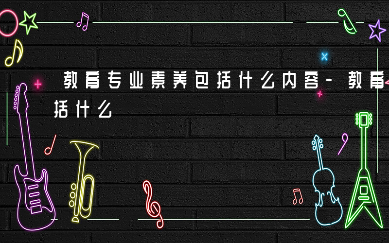 教育专业素养包括什么内容-教育专业素养包括什么