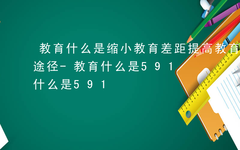 教育什么是缩小教育差距提高教育质量的有效途径-教育什么是591