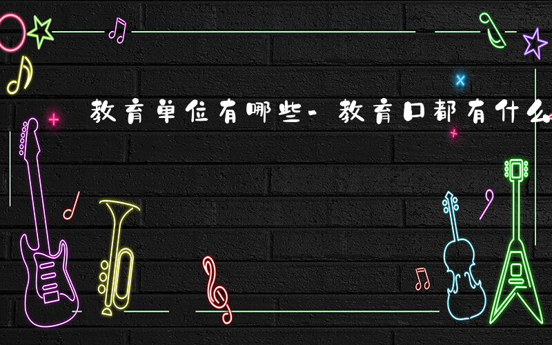 教育单位有哪些-教育口都有什么单位