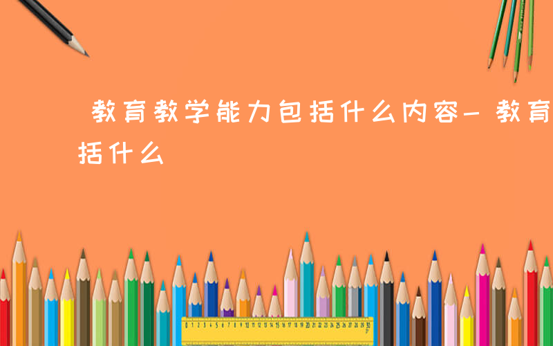 教育教学能力包括什么内容-教育教学能力包括什么