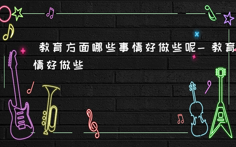 教育方面哪些事情好做些呢-教育方面哪些事情好做些