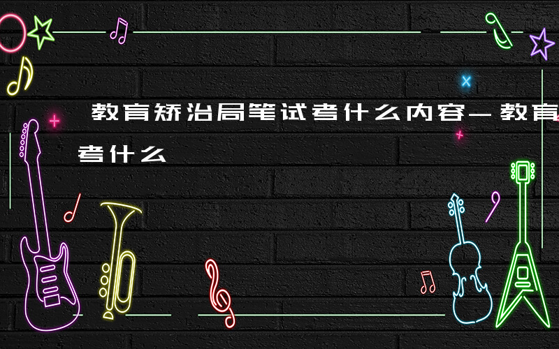 教育矫治局笔试考什么内容-教育矫治局笔试考什么