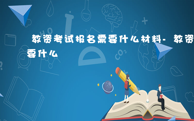 教资考试报名需要什么材料-教资考试报名需要什么