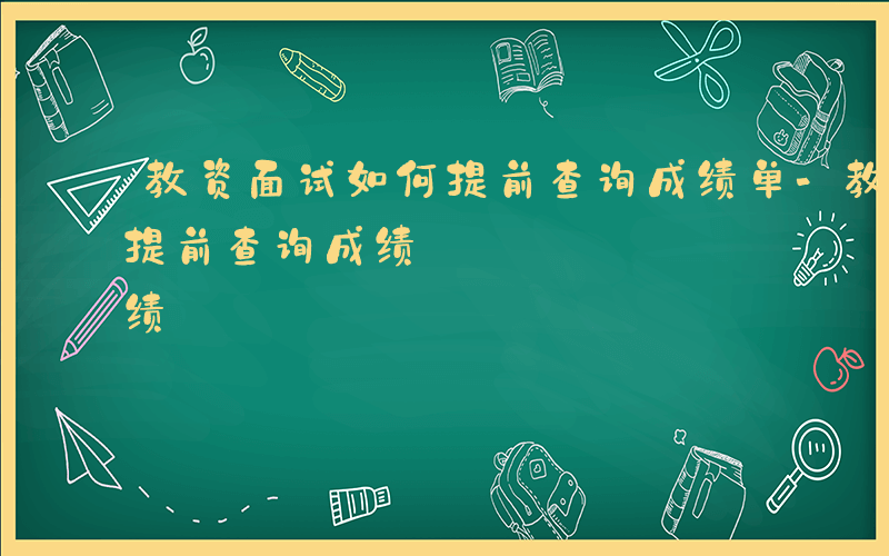 教资面试如何提前查询成绩单-教资面试如何提前查询成绩