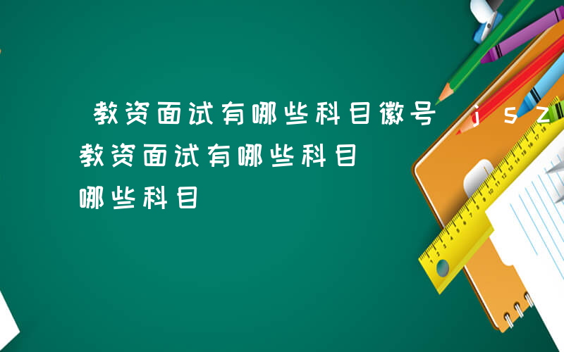 教资面试有哪些科目徽号(jszgz3)-教资面试有哪些科目