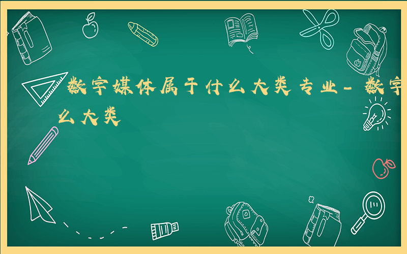 数字媒体属于什么大类专业-数字媒体属于什么大类