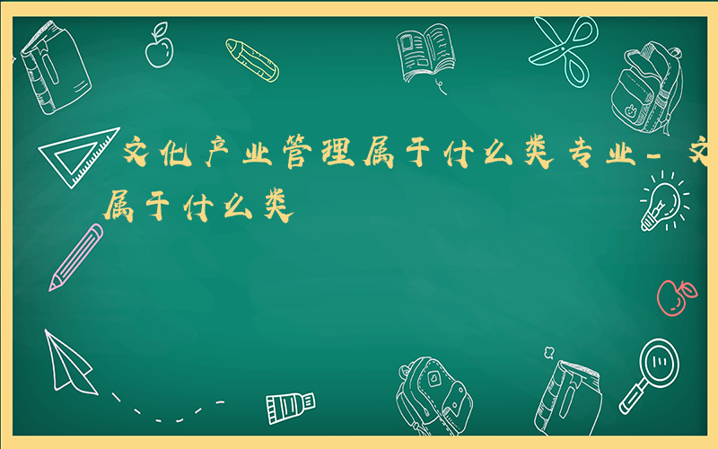 文化产业管理属于什么类专业-文化产业管理属于什么类