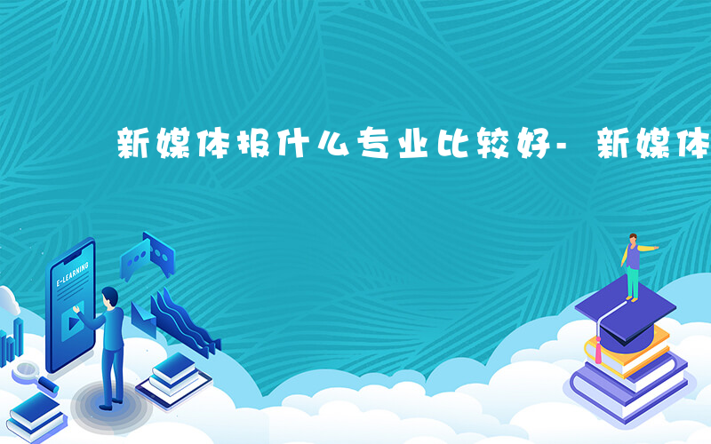 新媒体报什么专业比较好-新媒体报什么专业