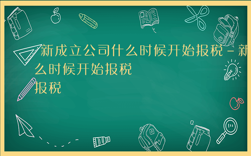 新成立公司什么时候开始报税-新成立公司什么时候开始报税