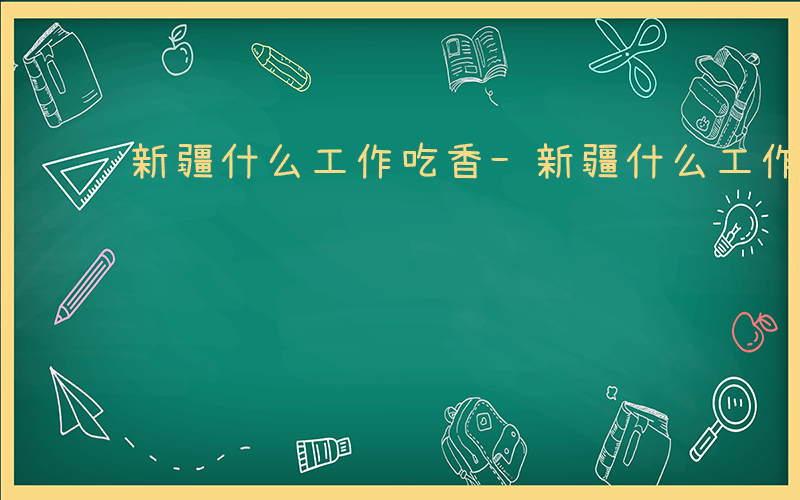 新疆什么工作吃香-新疆什么工作最冷门