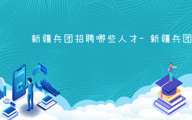 新疆兵团招聘哪些人才-新疆兵团招聘哪些人