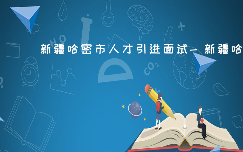 新疆哈密市人才引进面试-新疆哈密面试什么