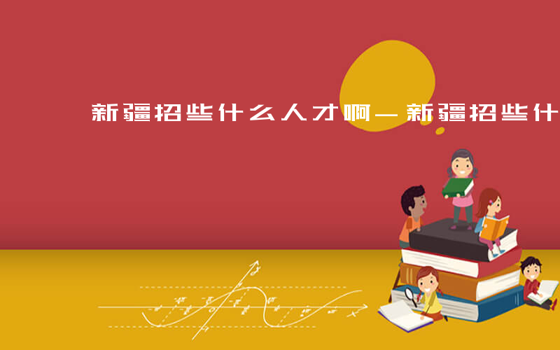新疆招些什么人才啊-新疆招些什么人