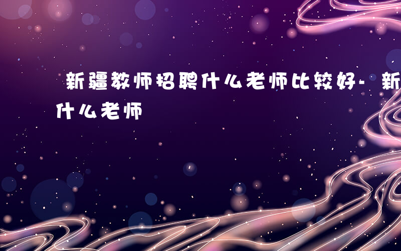 新疆教师招聘什么老师比较好-新疆教师招聘什么老师