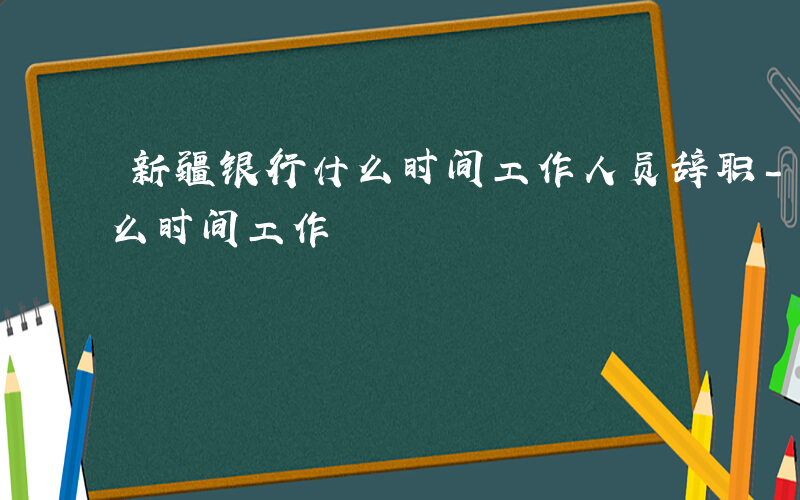 新疆银行什么时间工作人员辞职-新疆银行什么时间工作