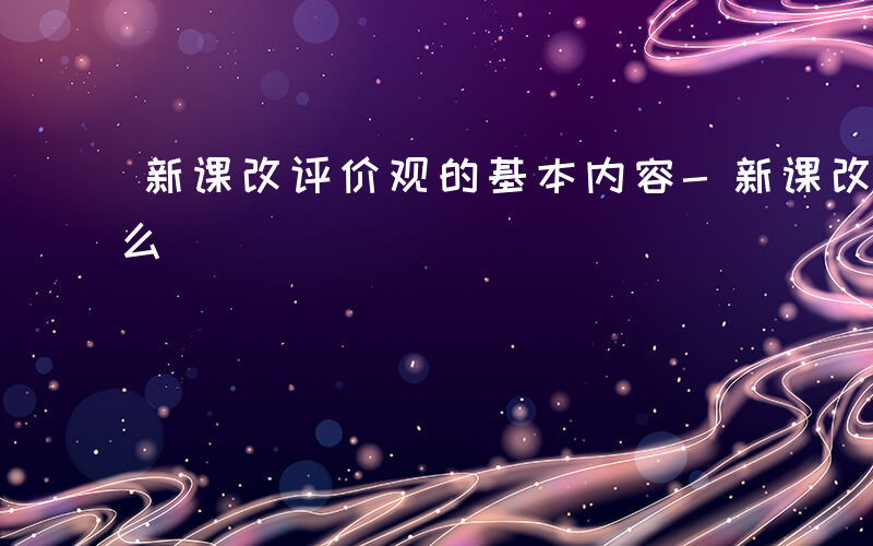 新课改评价观的基本内容-新课改评价观是什么