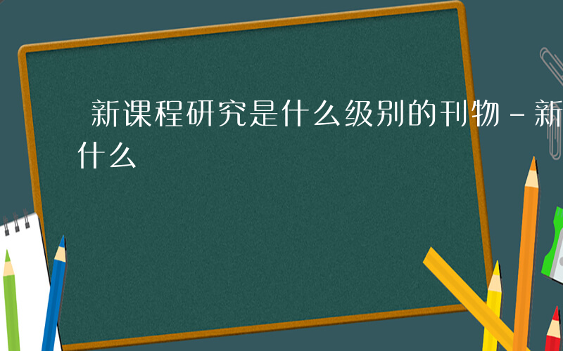 新课程研究是什么级别的刊物-新课程研究是什么