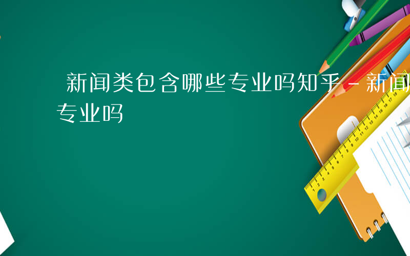 新闻类包含哪些专业吗知乎-新闻类包含哪些专业吗