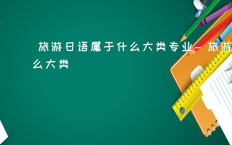 旅游日语属于什么大类专业-旅游日语属于什么大类