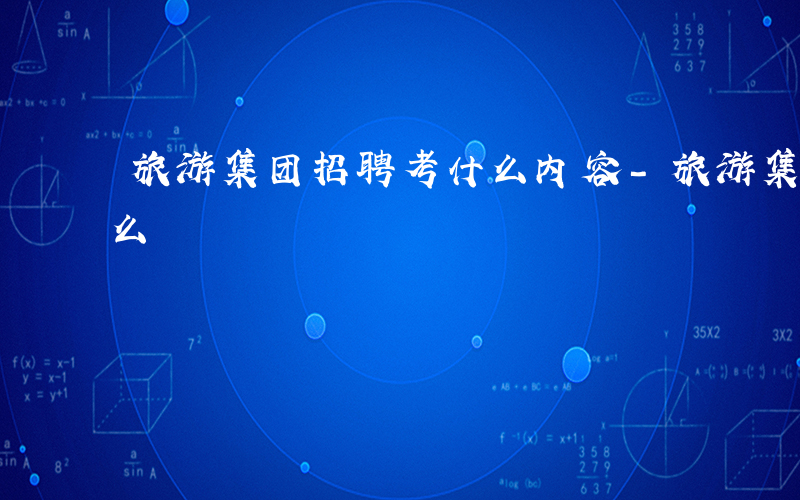 旅游集团招聘考什么内容-旅游集团招聘考什么
