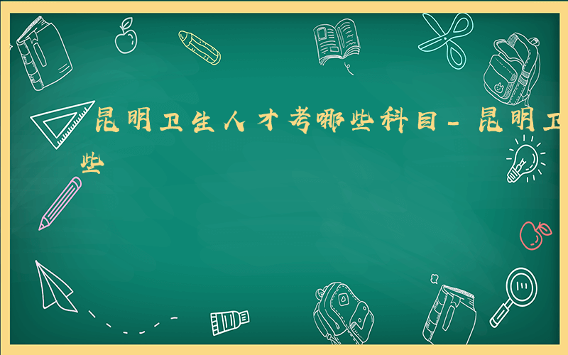 昆明卫生人才考哪些科目-昆明卫生人才考哪些