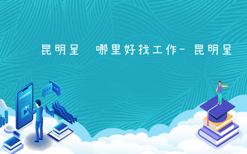 昆明呈贡哪里好找工作-昆明呈贡有什么工作