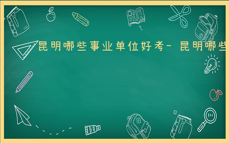 昆明哪些事业单位好考-昆明哪些事业单位好